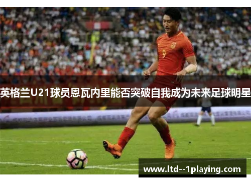 英格兰U21球员恩瓦内里能否突破自我成为未来足球明星 英格兰U21球员恩瓦内里能否突破自我成为未来足球明星