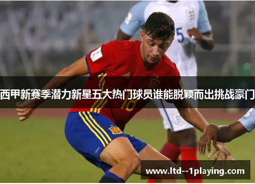 西甲新赛季潜力新星五大热门球员谁能脱颖而出挑战豪门 西甲新赛季潜力新星五大热门球员谁能脱颖而出挑战豪门