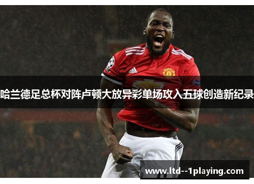 哈兰德足总杯对阵卢顿大放异彩单场攻入五球创造新纪录