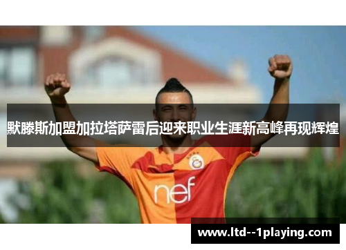 默滕斯加盟加拉塔萨雷后迎来职业生涯新高峰再现辉煌