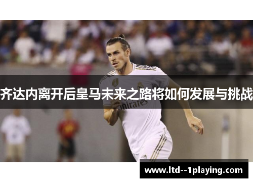 齐达内离开后皇马未来之路将如何发展与挑战